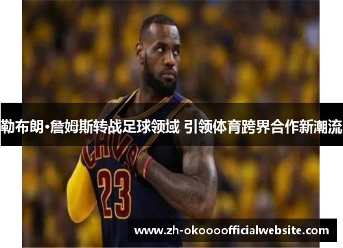 勒布朗·詹姆斯转战足球领域 引领体育跨界合作新潮流